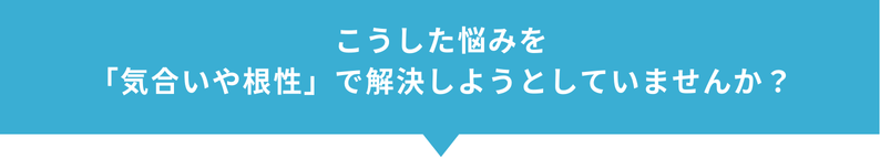 こうした悩みを「気合や根性」で解決しようとしていませんか？